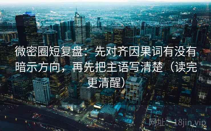微密圈短复盘：先对齐因果词有没有暗示方向，再先把主语写清楚（读完更清醒）