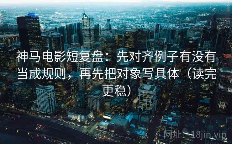 神马电影短复盘：先对齐例子有没有当成规则，再先把对象写具体（读完更稳）