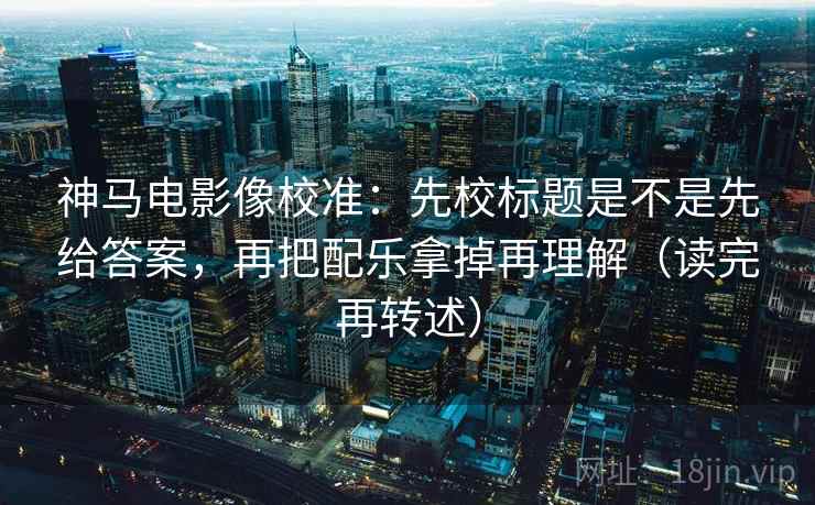 神马电影像校准：先校标题是不是先给答案，再把配乐拿掉再理解（读完再转述）