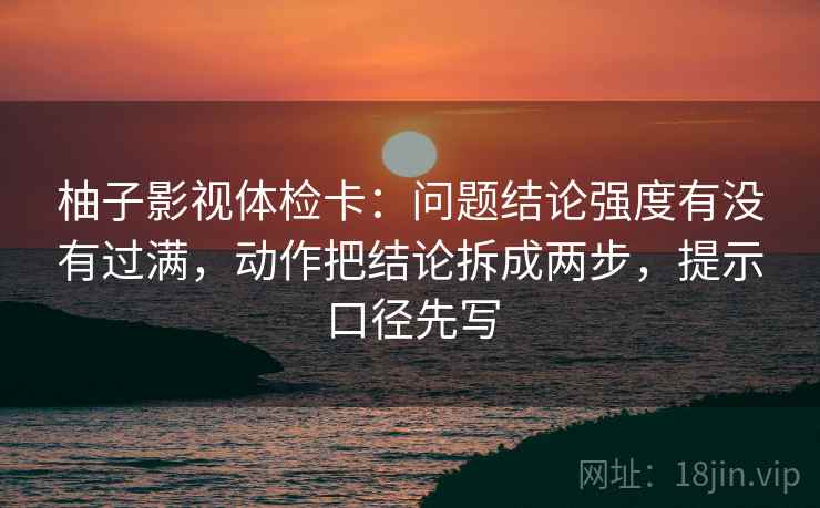 柚子影视体检卡：问题结论强度有没有过满，动作把结论拆成两步，提示口径先写