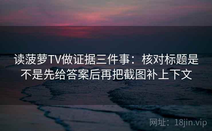 读菠萝TV做证据三件事：核对标题是不是先给答案后再把截图补上下文