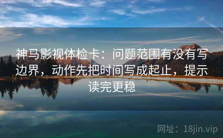 神马影视体检卡：问题范围有没有写边界，动作先把时间写成起止，提示读完更稳