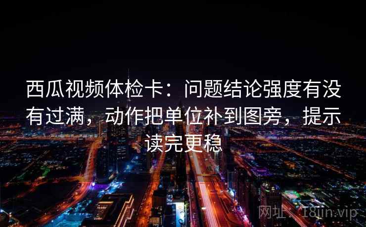 西瓜视频体检卡：问题结论强度有没有过满，动作把单位补到图旁，提示读完更稳