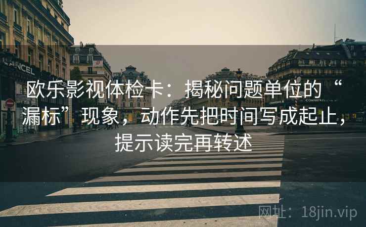 欧乐影视体检卡：揭秘问题单位的“漏标”现象，动作先把时间写成起止，提示读完再转述