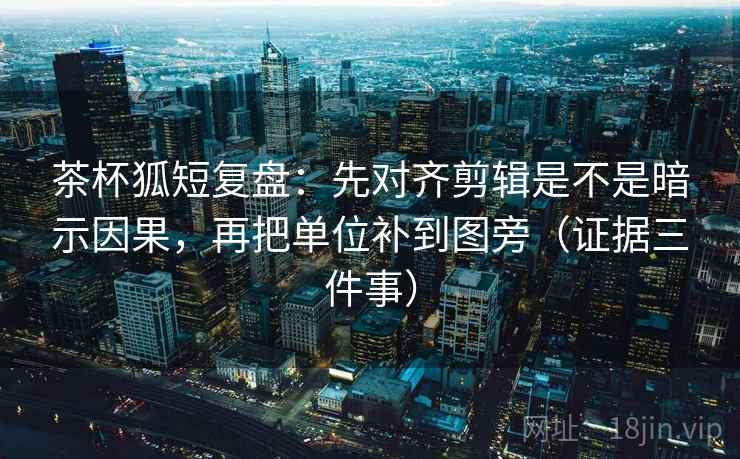 茶杯狐短复盘：先对齐剪辑是不是暗示因果，再把单位补到图旁（证据三件事）