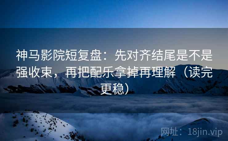 神马影院短复盘：先对齐结尾是不是强收束，再把配乐拿掉再理解（读完更稳）