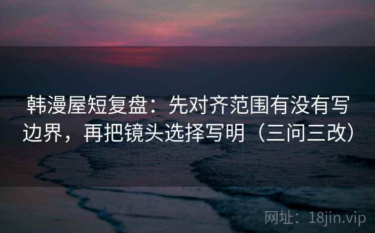韩漫屋短复盘：先对齐范围有没有写边界，再把镜头选择写明（三问三改）