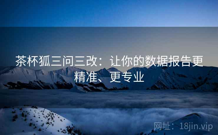 茶杯狐三问三改:让你的数据报告更精准、更专业 茶杯狐三问三改:让你的数据报告更精准、更专业