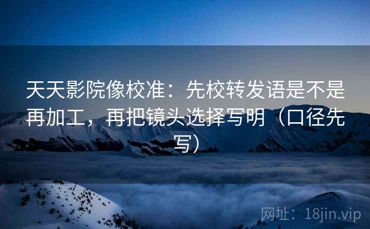 天天影院像校准:先校转发语是不是再加工,再把镜头选择写明(口径先写) 天天影院像校准:先校转发语是不是再加工,再把镜头选择写明(口径先写)