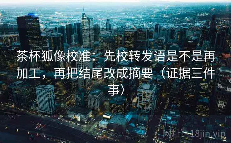 茶杯狐像校准:先校转发语是不是再加工,再把结尾改成摘要(证据三件事) 茶杯狐像校准:先校转发语是不是再加工,再把结尾改成摘要(证据三件事)