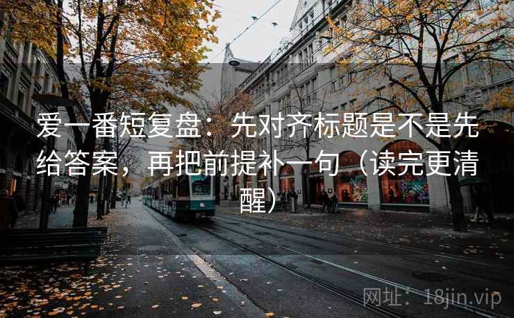 爱一番短复盘：先对齐标题是不是先给答案，再把前提补一句（读完更清醒）