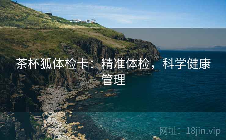 茶杯狐体检卡:精准体检,科学健康管理 茶杯狐体检卡:精准体检,科学健康管理