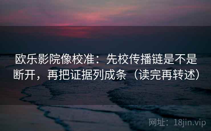 欧乐影院像校准:先校传播链是不是断开,再把证据列成条(读完再转述) 欧乐影院像校准:先校传播链是不是断开,再把证据列成条(读完再转述)