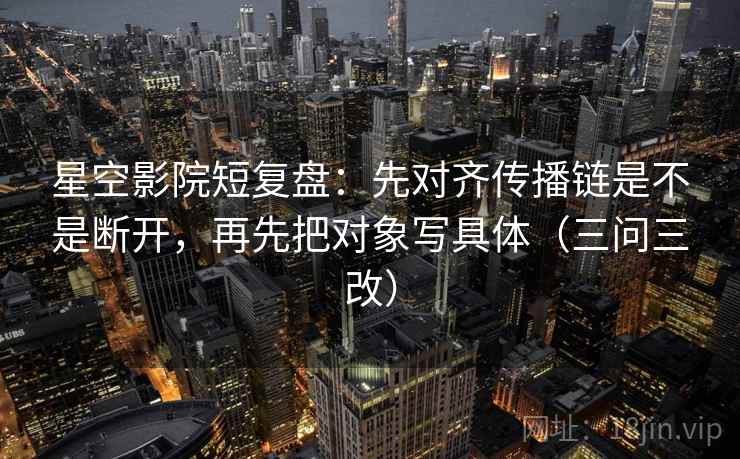星空影院短复盘：先对齐传播链是不是断开，再先把对象写具体（三问三改）
