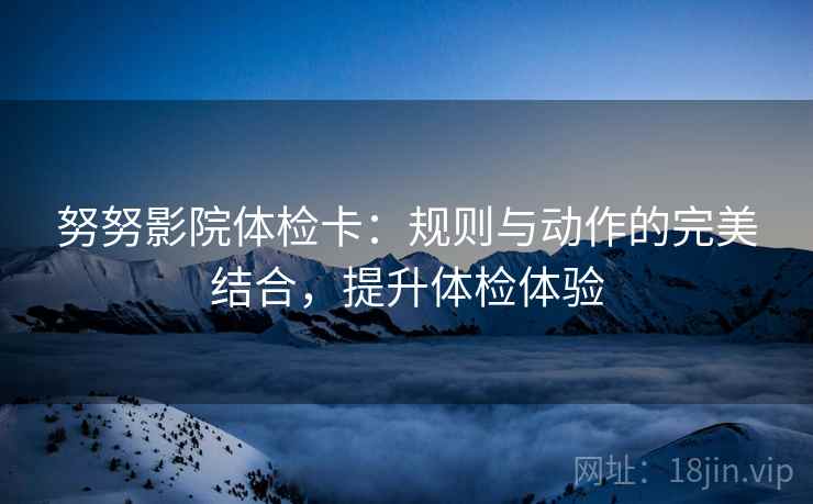 努努影院体检卡:规则与动作的完美结合,提升体检体验 努努影院体检卡:规则与动作的完美结合,提升体检体验
