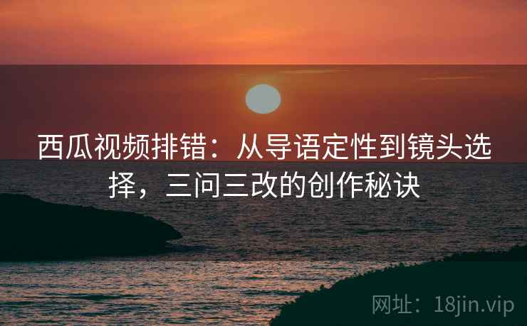 西瓜视频排错:从导语定性到镜头选择,三问三改的创作秘诀 西瓜视频排错:从导语定性到镜头选择,三问三改的创作秘诀