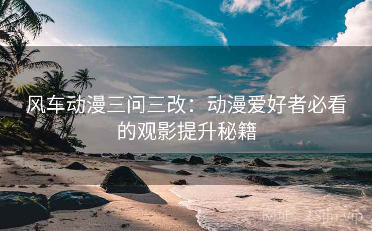 风车动漫三问三改:动漫爱好者必看的观影提升秘籍 风车动漫三问三改:动漫爱好者必看的观影提升秘籍