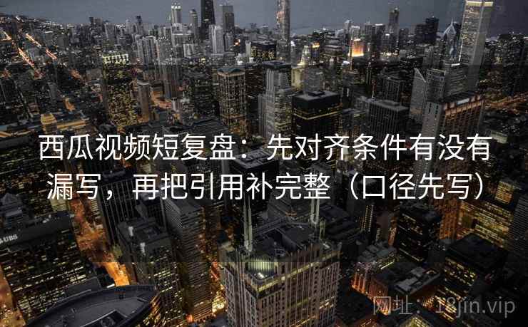 西瓜视频短复盘:先对齐条件有没有漏写,再把引用补完整(口径先写) 西瓜视频短复盘:先对齐条件有没有漏写,再把引用补完整(口径先写)