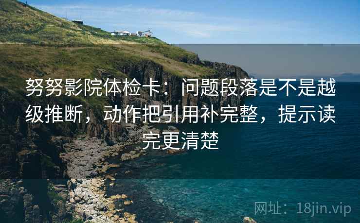 努努影院体检卡：问题段落是不是越级推断，动作把引用补完整，提示读完更清楚