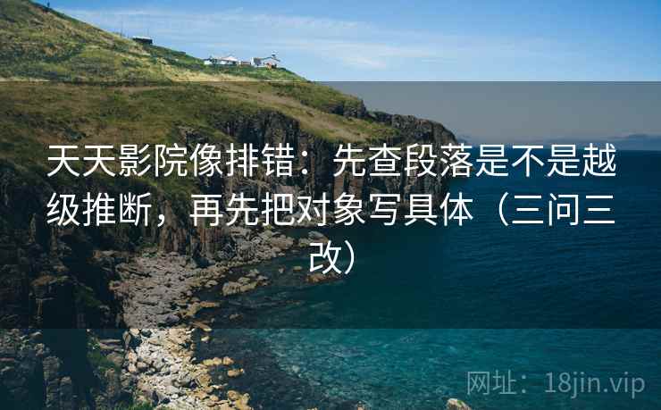天天影院像排错:先查段落是不是越级推断,再先把对象写具体(三问三改) 天天影院像排错:先查段落是不是越级推断,再先把对象写具体(三问三改)