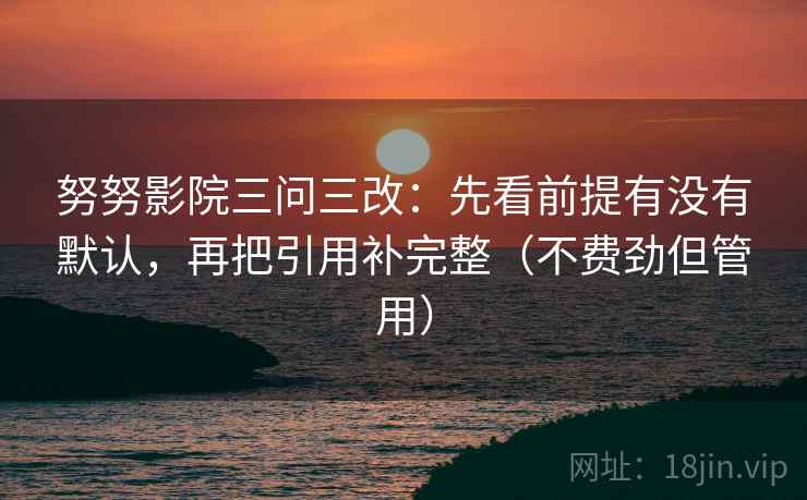 努努影院三问三改：先看前提有没有默认，再把引用补完整（不费劲但管用）