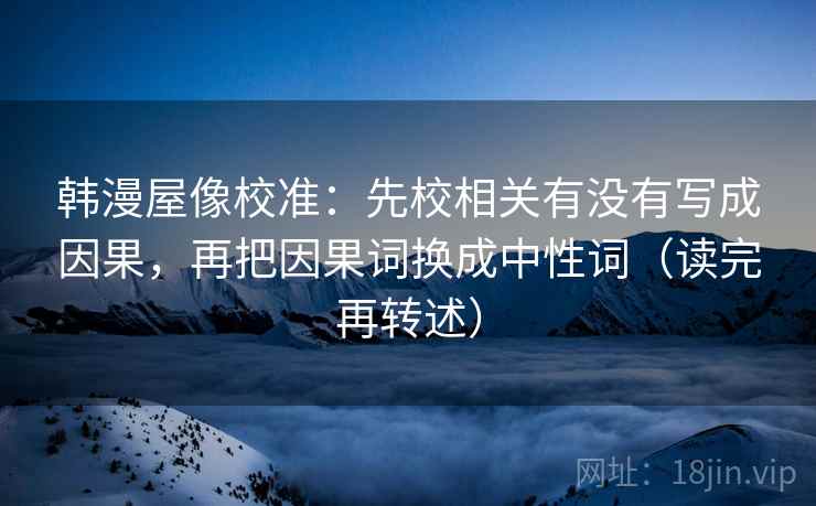 韩漫屋像校准:先校相关有没有写成因果,再把因果词换成中性词(读完再转述)