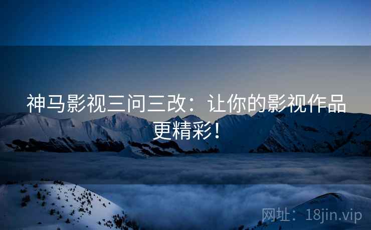 神马影视三问三改:让你的影视作品更精彩! 神马影视三问三改:让你的影视作品更精彩!