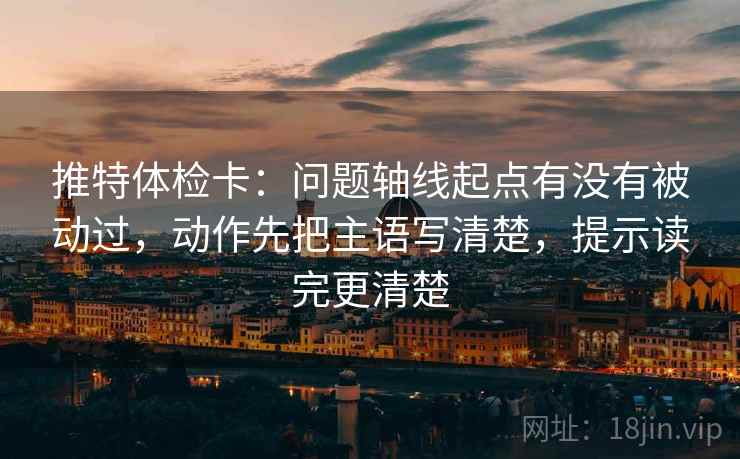 推特体检卡:问题轴线起点有没有被动过,动作先把主语写清楚,提示读完更清楚