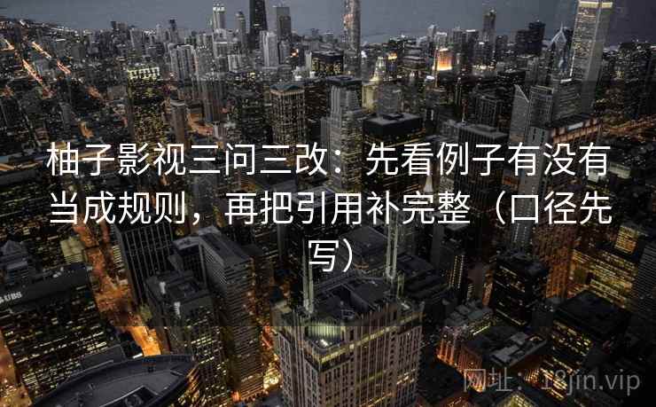 柚子影视三问三改:先看例子有没有当成规则,再把引用补完整(口径先写) 柚子影视三问三改:先看例子有没有当成规则,再把引用补完整(口径先写)